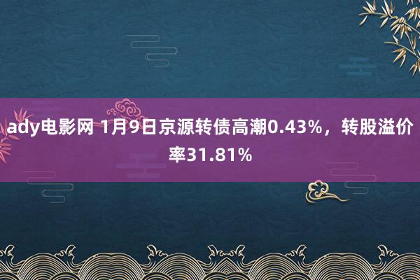 ady电影网 1月9日京源转债高潮0.43%，转股溢价率31.81%