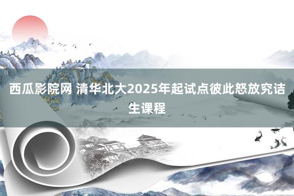 西瓜影院网 清华北大2025年起试点彼此怒放究诘生课程