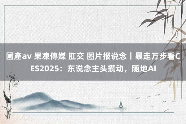 國產av 果凍傳媒 肛交 图片报说念丨暴走万步看CES2025：东说念主头攒动，随地AI