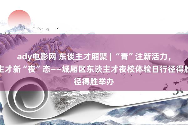 ady电影网 东谈主才厢聚 | “青”注新活力，东谈主才新“夜”态——城厢区东谈主才夜校体验日行径得胜举办