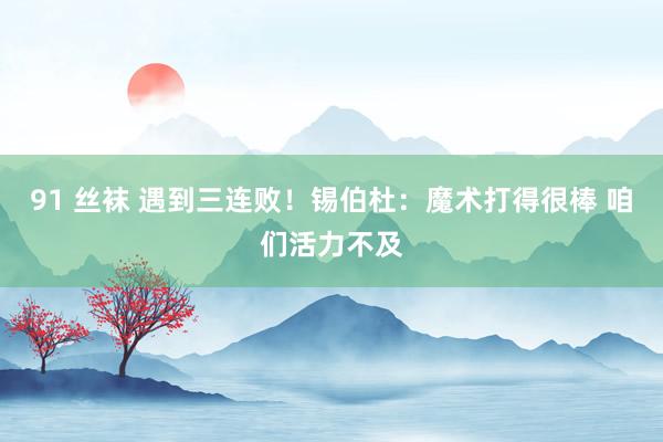 91 丝袜 遇到三连败！锡伯杜：魔术打得很棒 咱们活力不及