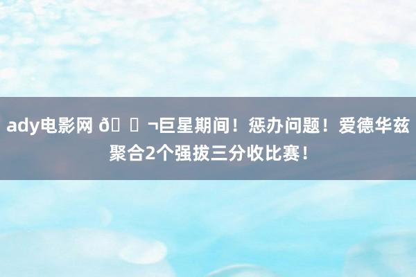 ady电影网 🚬巨星期间！惩办问题！爱德华兹聚合2个强拔三分收比赛！