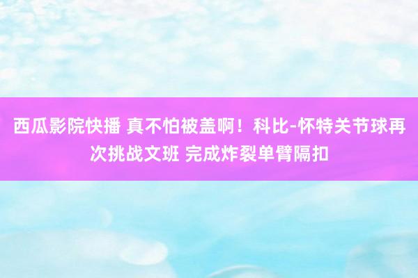 西瓜影院快播 真不怕被盖啊！科比-怀特关节球再次挑战文班 完成炸裂单臂隔扣