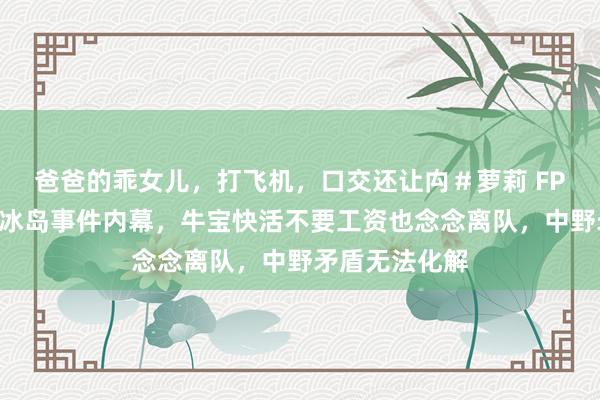 爸爸的乖女儿，打飞机，口交还让禸＃萝莉 FPX前援救曝光冰岛事件内幕，牛宝快活不要工资也念念离队，中野矛盾无法化解