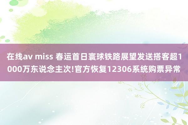 在线av miss 春运首日寰球铁路展望发送搭客超1000万东说念主次!官方恢复12306系统购票异常