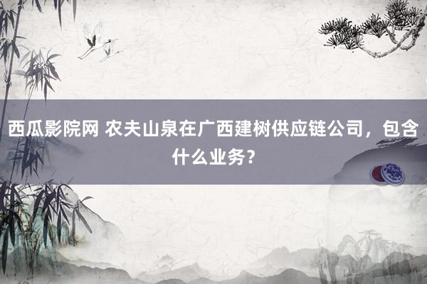 西瓜影院网 农夫山泉在广西建树供应链公司，包含什么业务？