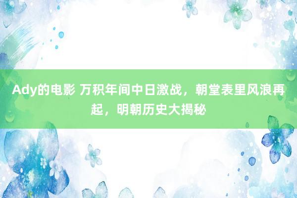 Ady的电影 万积年间中日激战，朝堂表里风浪再起，明朝历史大揭秘