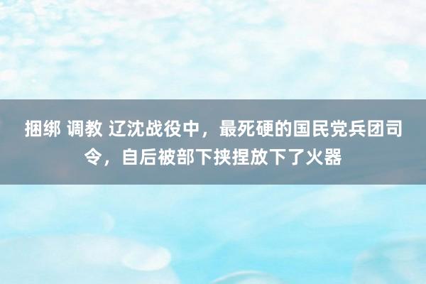 捆绑 调教 辽沈战役中，最死硬的国民党兵团司令，自后被部下挟捏放下了火器