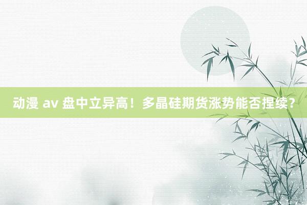 动漫 av 盘中立异高！多晶硅期货涨势能否捏续？