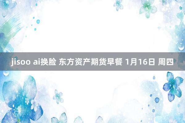 jisoo ai换脸 东方资产期货早餐 1月16日 周四