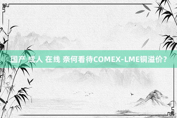 国产 成人 在线 奈何看待COMEX-LME铜溢价？