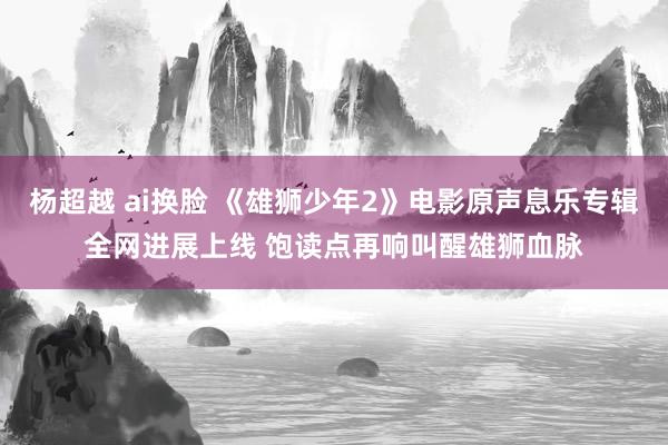 杨超越 ai换脸 《雄狮少年2》电影原声息乐专辑全网进展上线