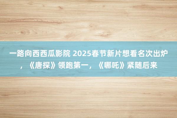 一路向西西瓜影院 2025春节新片想看名次出炉，《唐探》领跑第一，《哪吒》紧随后来